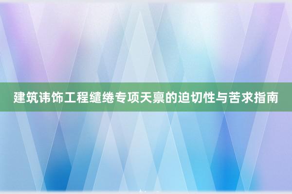 建筑讳饰工程缱绻专项天禀的迫切性与苦求指南